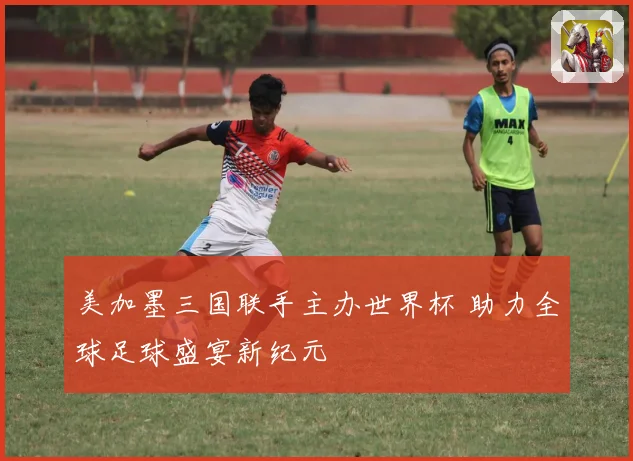 美加墨三国联手主办世界杯 助力全球足球盛宴新纪元