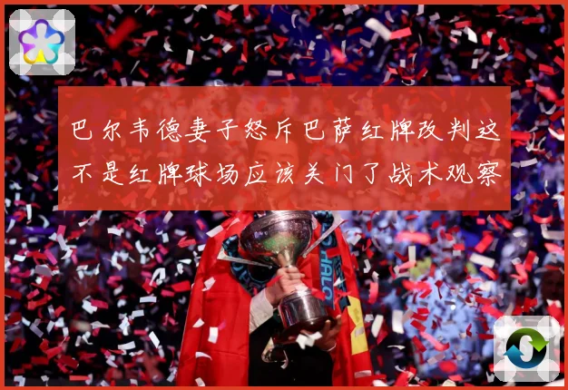 巴尔韦德妻子怒斥巴萨红牌改判这不是红牌球场应该关门了战术观察