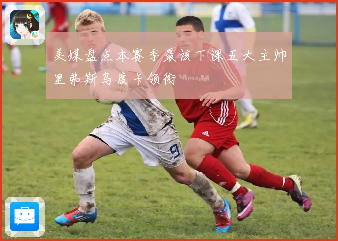 美媒盘点本赛季最该下课五大主帅里弗斯乌度卡领衔