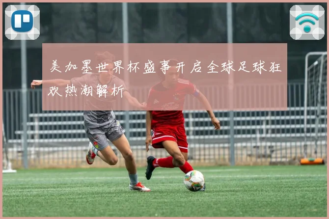 美加墨世界杯盛事开启全球足球狂欢热潮解析