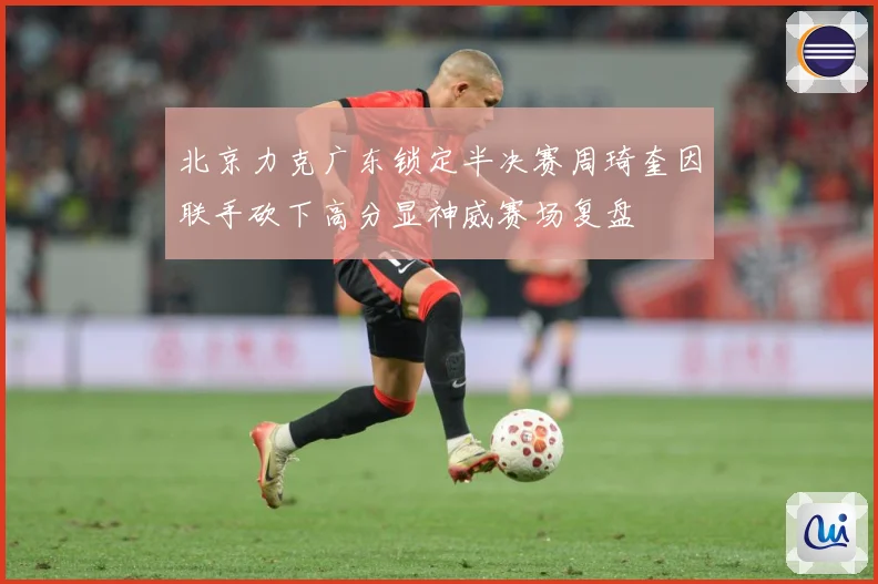 北京力克广东锁定半决赛周琦奎因联手砍下高分显神威赛场复盘