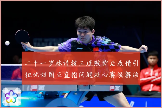 二十一岁林诗栋三连败背后表情引担忧刘国正直指问题核心赛场解读