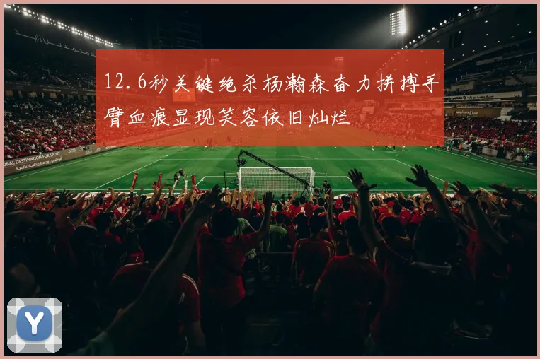 12.6秒关键绝杀杨瀚森奋力拼搏手臂血痕显现笑容依旧灿烂
