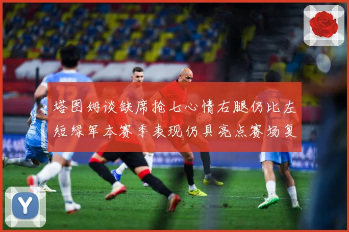 塔图姆谈缺席抢七心情右腿仍比左短绿军本赛季表现仍具亮点赛场复盘