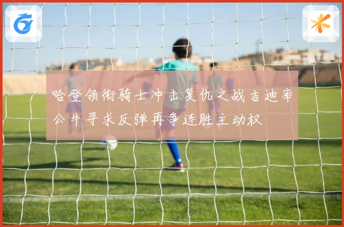 哈登领衔骑士冲击复仇之战吉迪率公牛寻求反弹再争连胜主动权
