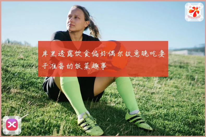 库里透露饮食偏好偶尔故意晚吃妻子准备的饭菜趣事