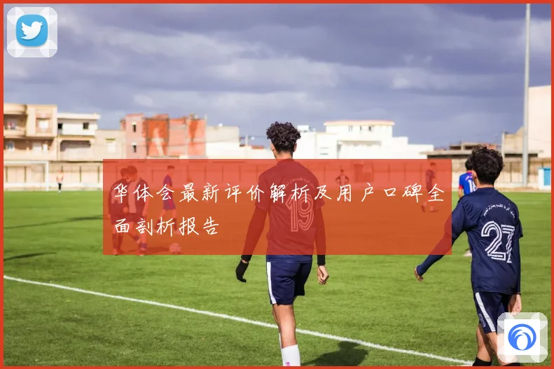 华体会最新评价解析及用户口碑全面剖析报告