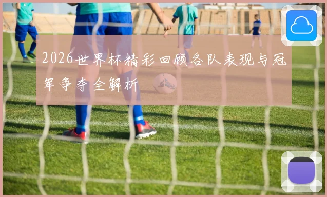2026世界杯精彩回顾各队表现与冠军争夺全解析