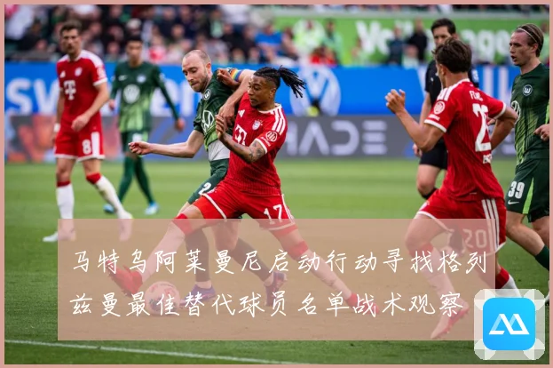 马特乌阿莱曼尼启动行动寻找格列兹曼最佳替代球员名单战术观察