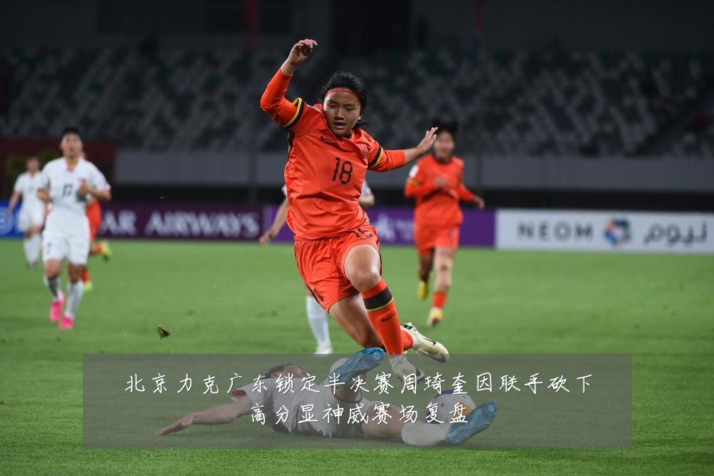 北京力克广东锁定半决赛周琦奎因联手砍下高分显神威赛场复盘