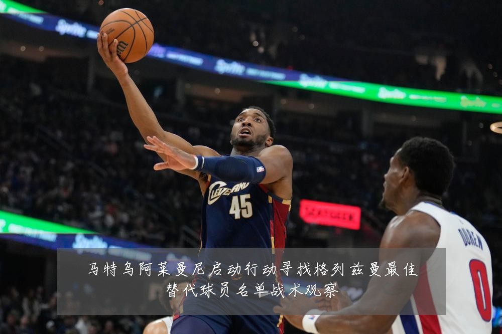 马特乌阿莱曼尼启动行动寻找格列兹曼最佳替代球员名单战术观察